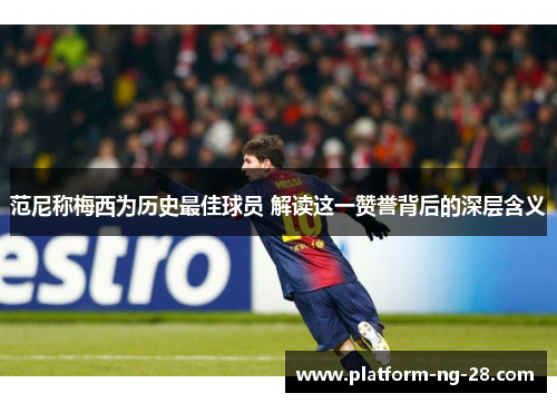 范尼称梅西为历史最佳球员 解读这一赞誉背后的深层含义