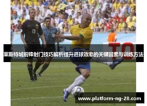 莱斯特城前锋射门技巧解析提升进球效率的关键因素与训练方法