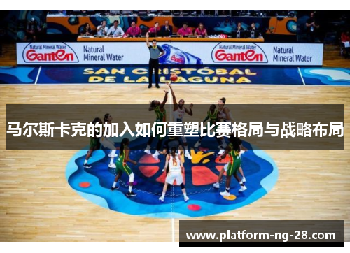 马尔斯卡克的加入如何重塑比赛格局与战略布局