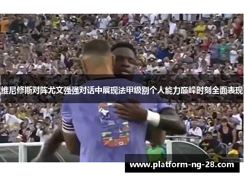 维尼修斯对阵尤文强强对话中展现法甲级别个人能力巅峰时刻全面表现 维尼修斯对阵尤文强强对话中展现法甲级别个人能力巅峰时刻全面表现