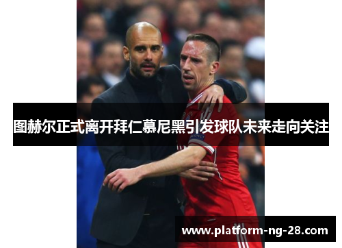 图赫尔正式离开拜仁慕尼黑引发球队未来走向关注