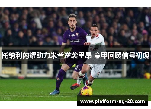 托纳利闪耀助力米兰逆袭里昂 意甲回暖信号初现 托纳利闪耀助力米兰逆袭里昂 意甲回暖信号初现