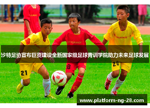 沙特足协宣布巨资建设全新国家级足球青训学院助力未来足球发展