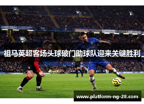 祖马英超客场头球破门助球队迎来关键胜利